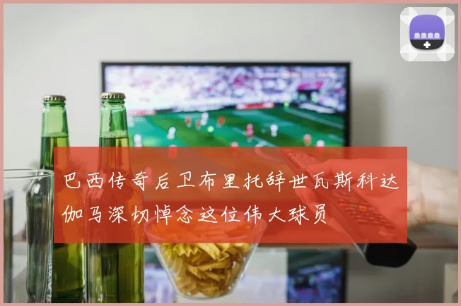 巴西传奇后卫布里托辞世瓦斯科达伽马深切悼念这位伟大球员