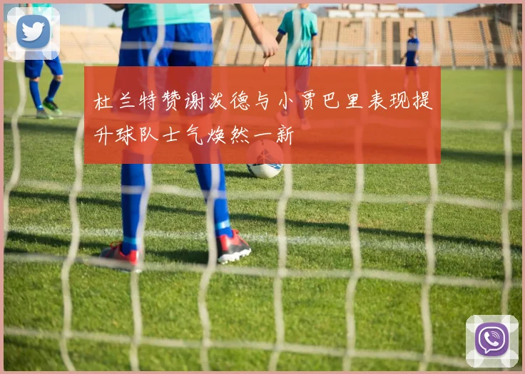 杜兰特赞谢泼德与小贾巴里表现提升球队士气焕然一新
