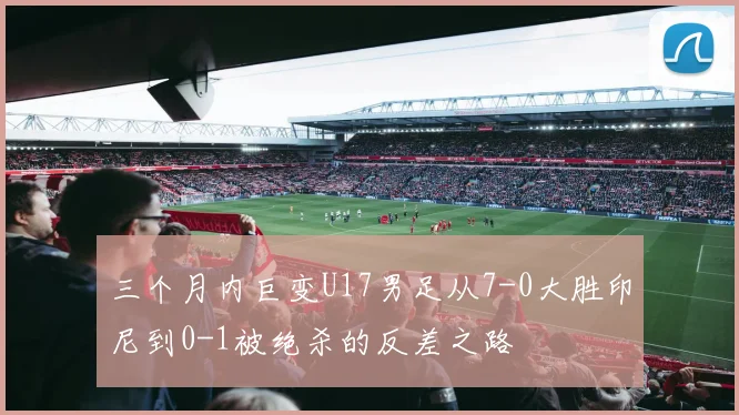 三个月内巨变U17男足从7-0大胜印尼到0-1被绝杀的反差之路