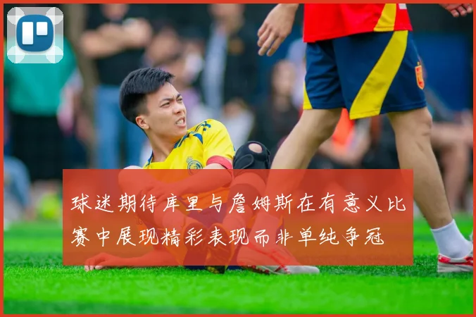 球迷期待库里与詹姆斯在有意义比赛中展现精彩表现而非单纯争冠