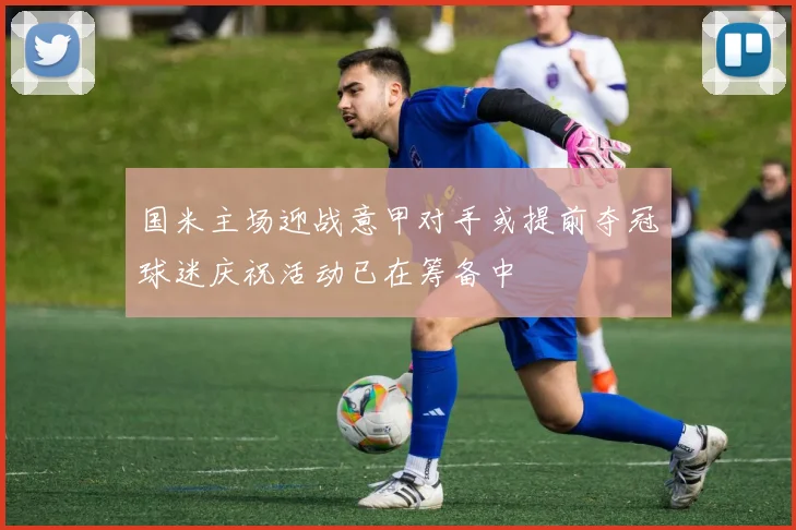 国米主场迎战意甲对手或提前夺冠球迷庆祝活动已在筹备中