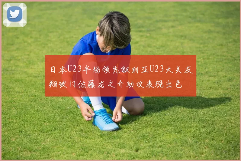 日本U23半场领先叙利亚U23大关友翔破门佐藤龙之介助攻表现出色