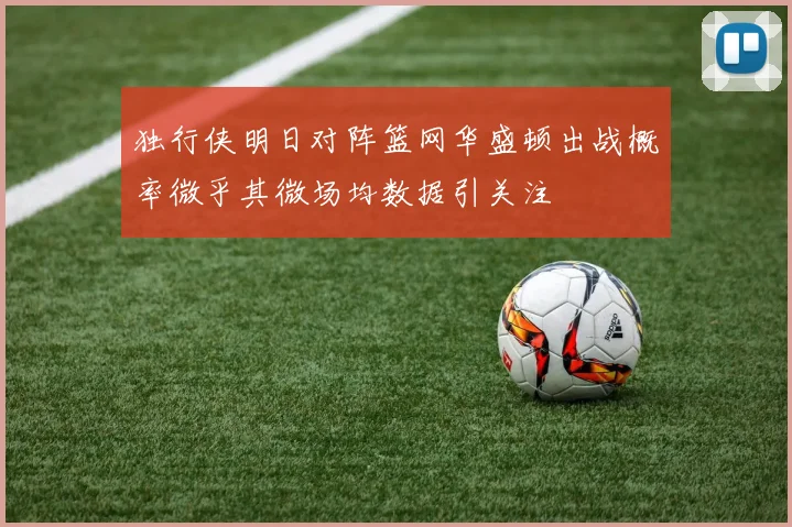 独行侠明日对阵篮网华盛顿出战概率微乎其微场均数据引关注