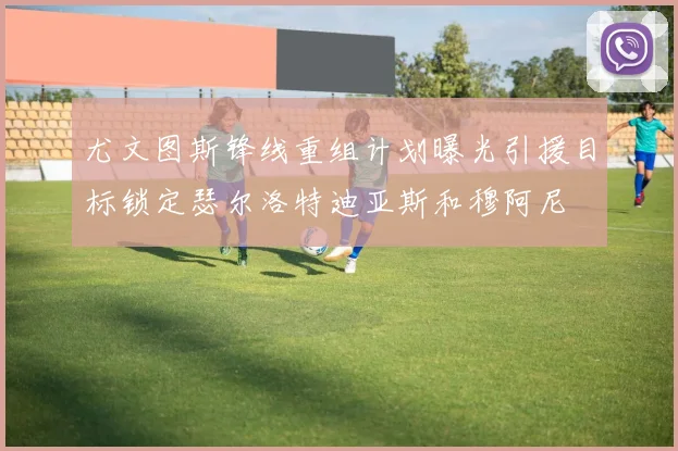 尤文图斯锋线重组计划曝光引援目标锁定瑟尔洛特迪亚斯和穆阿尼