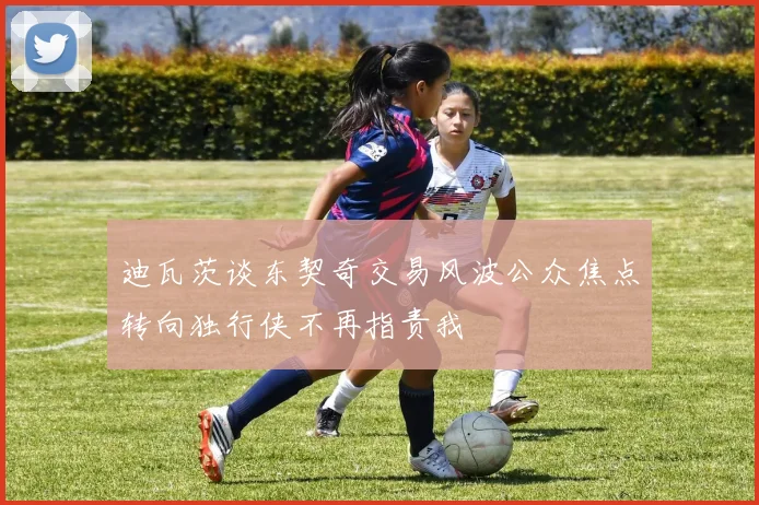 迪瓦茨谈东契奇交易风波公众焦点转向独行侠不再指责我