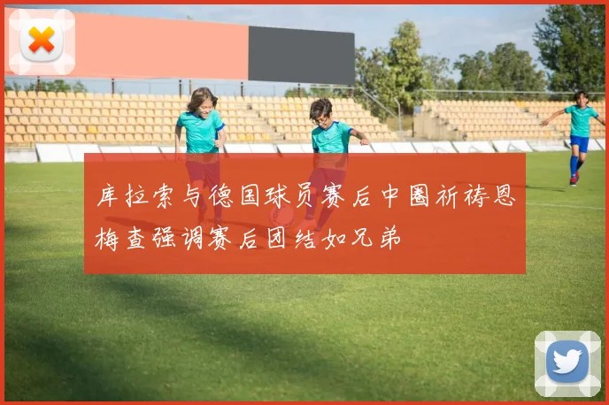 库拉索与德国球员赛后中圈祈祷恩梅查强调赛后团结如兄弟