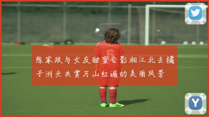 陈家政与女友甜蜜合影湘江北去橘子洲头共赏万山红遍的美丽风景