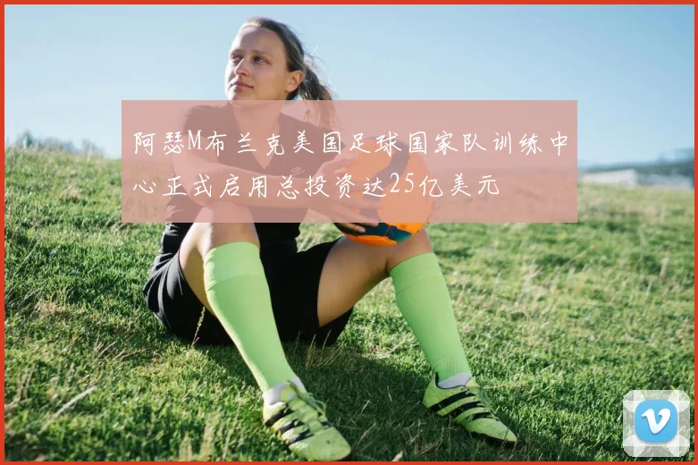 阿瑟M布兰克美国足球国家队训练中心正式启用总投资达25亿美元