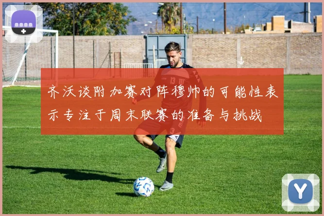 齐沃谈附加赛对阵穆帅的可能性表示专注于周末联赛的准备与挑战