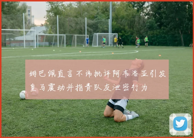姆巴佩直言不讳批评阿韦洛亚引发皇马震动并指责队友泄密行为