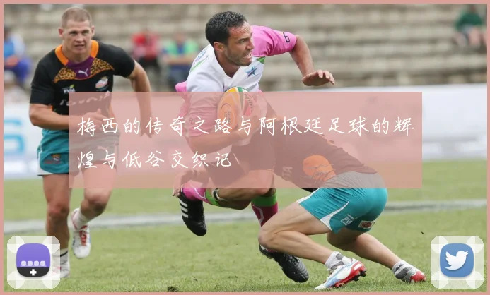 梅西的传奇之路与阿根廷足球的辉煌与低谷交织记