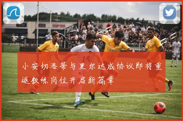 小安切洛蒂与里尔达成协议即将重返教练岗位开启新篇章