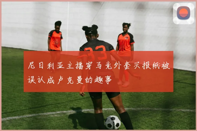 尼日利亚主播穿马竞外套买报纸被误认成卢克曼的趣事