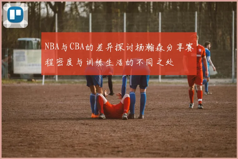 NBA与CBA的差异探讨杨瀚森分享赛程密度与训练生活的不同之处