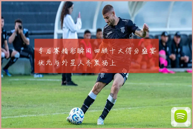 季后赛精彩瞬间回顾十大得分盛宴状元与外星人齐聚场上