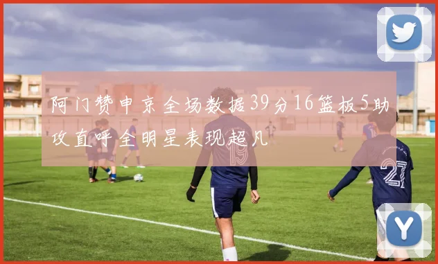 阿门赞申京全场数据39分16篮板5助攻直呼全明星表现超凡