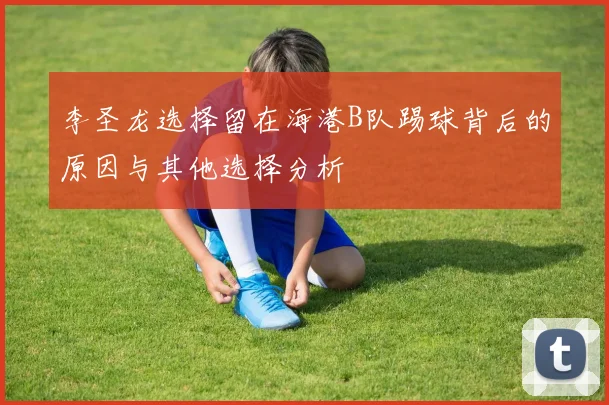 李圣龙选择留在海港B队踢球背后的原因与其他选择分析