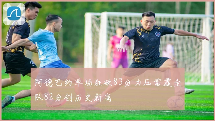 阿德巴约单场狂砍83分力压雷霆全队82分创历史新高