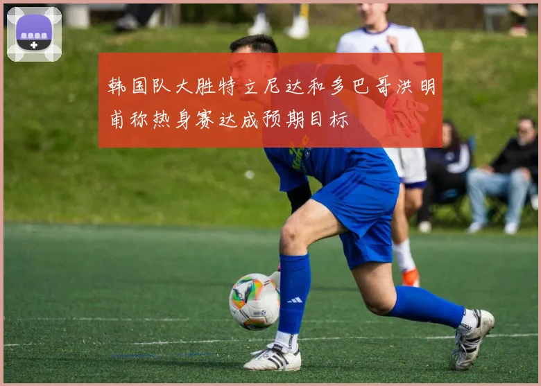 韩国队大胜特立尼达和多巴哥洪明甫称热身赛达成预期目标